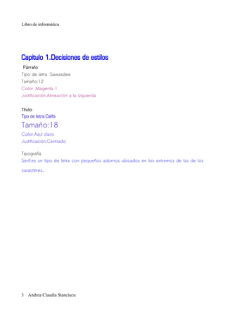 Libro de informática




Capitulo 1.Decisiones de estilos
Párrafo
Tipo de letra :Sawasdee
Tamaño:12
Color :Magenta 1
Justificación:Alineación a la izquierda


Título
Tipo de letra:Califa

Tamaño:18
Color:Azul claro
Justificación:Centrado

Tipografía
Serif:es un tipo de letra con pequeños adornos ubicados en los extremos de las de los

caracteres.




3 Andrea Claudia Stanciucu
 