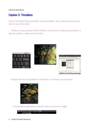 Libro de informática

Capítulo 2. Pantallazo

Hoy en informática hemos aprendido a hacer pantallazo. Voy a explicar paso por paso
todo lo que hemos echo.


   -Primero le dimos al botón PRTSC SYSRQ o pinchando en aplicaciones,accesorio y
capturar pantalla y capturamos la pantalla.




  -Después de hacer el pantallaso lo recortamos a un tamaño que queríamos.




     -A continuación aprendimos a recortar solo un trozo de la imagen.




4 Andrea Claudia Stanciucu
 