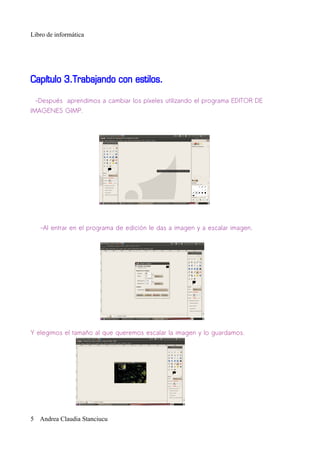 Libro de informática




Capítulo 3.Trabajando con estilos.

 -Después aprendimos a cambiar los píxeles utilizando el programa EDITOR DE
IMAGENES GIMP.




   -Al entrar en el programa de edición le das a imagen y a escalar imagen.




Y elegimos el tamaño al que queremos escalar la imagen y lo guardamos.




5 Andrea Claudia Stanciucu
 