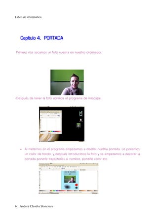 Libro de informática




    Capítulo 4. PORTADA

Primero nos sacamos un foto nuestra en nuestro ordenador.




-Después de tener la foto abrimos el programa de inkscape.




   – Al meternos en el programa empezamos a diseñar nuestra portada. Le ponemos
       un color de fondo, y después introducimos la foto y ya empezamos a decorar la
       portada ponerle trayectorias al nombre, ponerle color etc.




6 Andrea Claudia Stanciucu
 