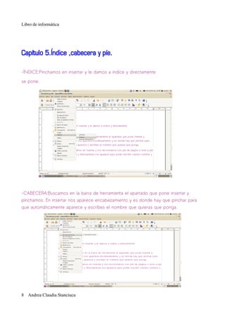Libro de informática




Capítulo 5.Índice ,cabecera y píe.

-ÍNDICE:Pinchamos en insertar y le damos a indíce y directamente

se pone.




-CABECERA:Buscamos en la barra de herramienta el apartado que pone insertar y
pinchamos. En insertar nos aparece encabezamiento y es donde hay que pinchar para
que automáticamente aparece y escribes el nombre que quieras que ponga.




8 Andrea Claudia Stanciucu
 