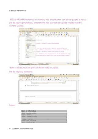 Libro de informática



-PÍE DE PÁGINA:Pinchamos en insertar y nos encontramos con píe de página o nota a
píe de página pinchamos y directamente nos aparece para poder escribir nuestro
nombre y curso.




-Este es el resultado déspues de hacer todo los pasos.

Píe de página y cabecera:




Índice:




9 Andrea Claudia Stanciucu
 
