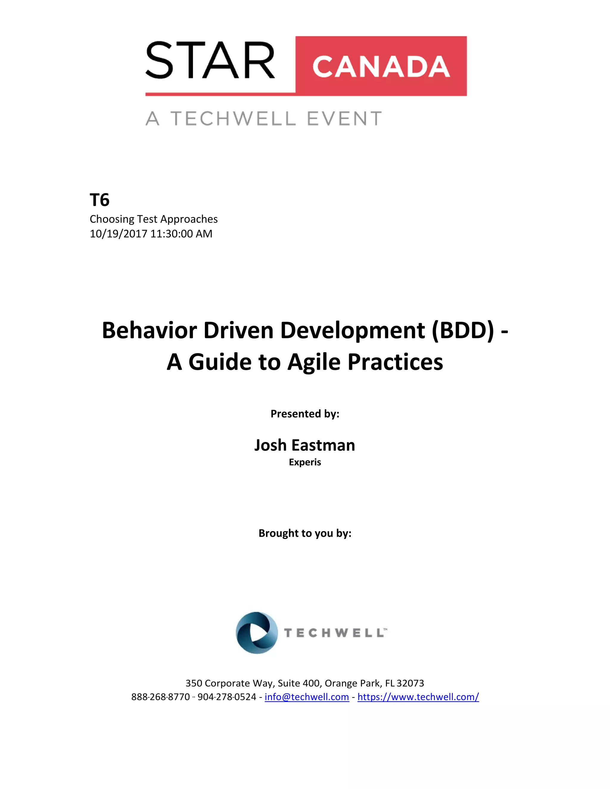 T6 Choosing Test Approaches 10/19/2017 11:30:00 AM Behavior Driven Development (BDD) - A Guide to Agile Practices Presented by: Josh Eastman Experis Brought to you by: 350 Corporate Way, Suite 400, Orange Park, FL 32073 888-­‐268-­‐8770 ·∙ 904-­‐278-­‐0524 - info@techwell.com - https://www.techwell.com/ 