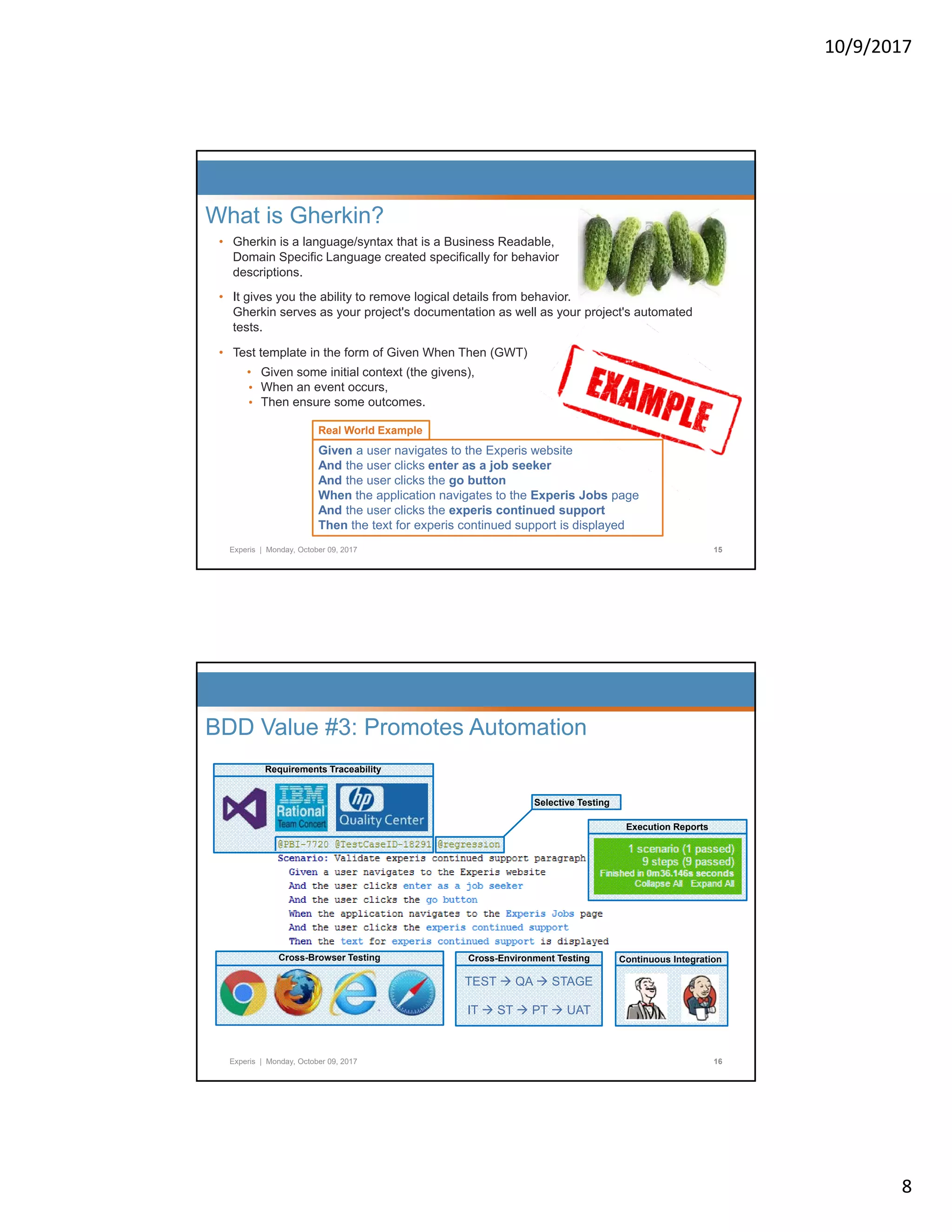 10/9/2017 8 • Gherkin is a language/syntax that is a Business Readable, Domain Specific Language created specifically for behavior descriptions. What is Gherkin? • It gives you the ability to remove logical details from behavior. Gherkin serves as your project's documentation as well as your project's automated tests. • Test template in the form of Given When Then (GWT) • Given some initial context (the givens), • When an event occurs, • Then ensure some outcomes. Real World Example Experis | Monday, October 09, 2017 15 Given a user navigates to the Experis website And the user clicks enter as a job seeker And the user clicks the go button When the application navigates to the Experis Jobs page And the user clicks the experis continued support Then the text for experis continued support is displayed Real World Example Requirements Traceability Selective Testing BDD Value #3: Promotes Automation Selective Testing Execution Reports Experis | Monday, October 09, 2017 16 Cross-Browser Testing Continuous IntegrationCross-Environment Testing TEST  QA  STAGE IT  ST  PT  UAT 