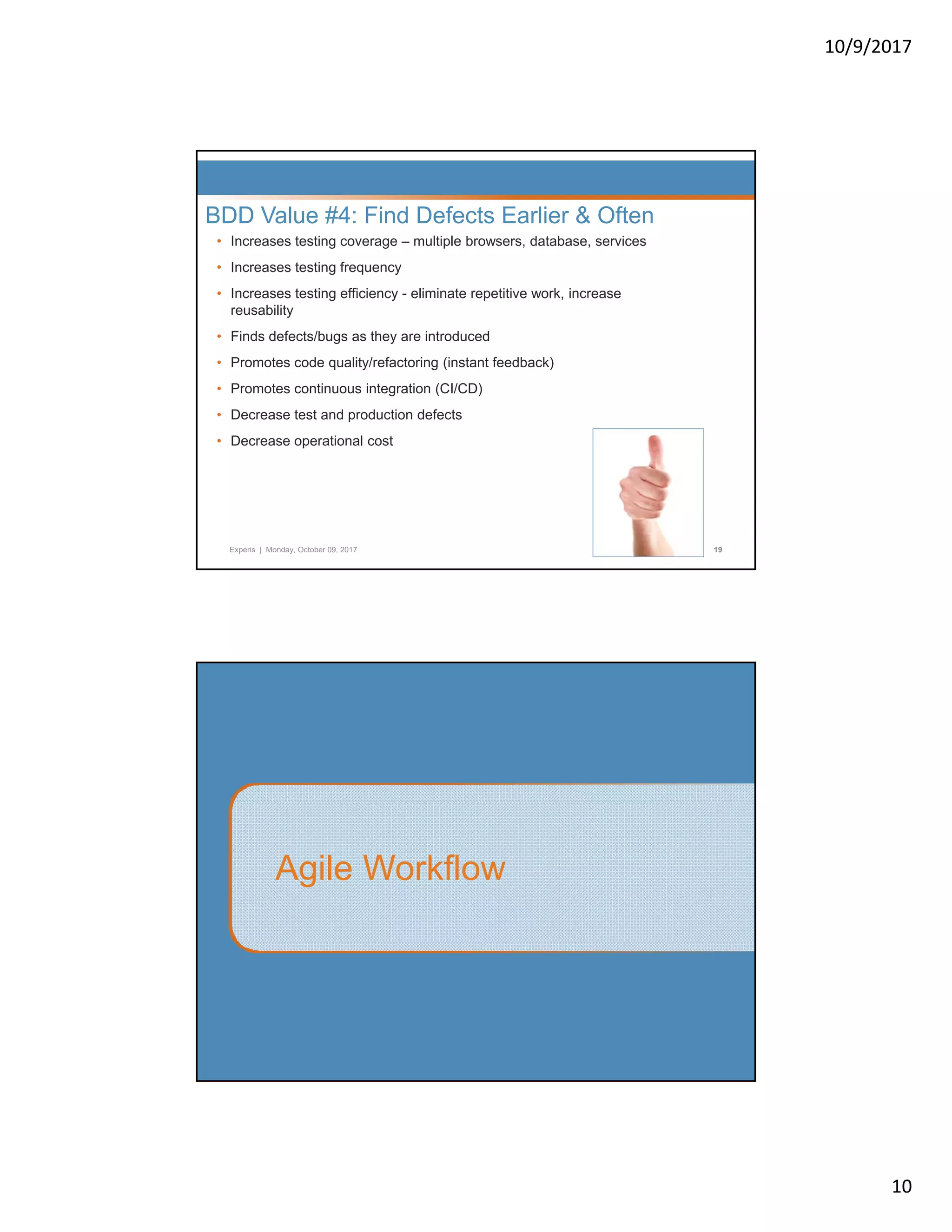 10/9/2017 10 • Increases testing coverage – multiple browsers, database, services • Increases testing frequency I t ti ffi i li i t titi k i BDD Value #4: Find Defects Earlier & Often • Increases testing efficiency - eliminate repetitive work, increase reusability • Finds defects/bugs as they are introduced • Promotes code quality/refactoring (instant feedback) • Promotes continuous integration (CI/CD) • Decrease test and production defects Experis | Monday, October 09, 2017 19 • Decrease operational cost Agile Workflow 