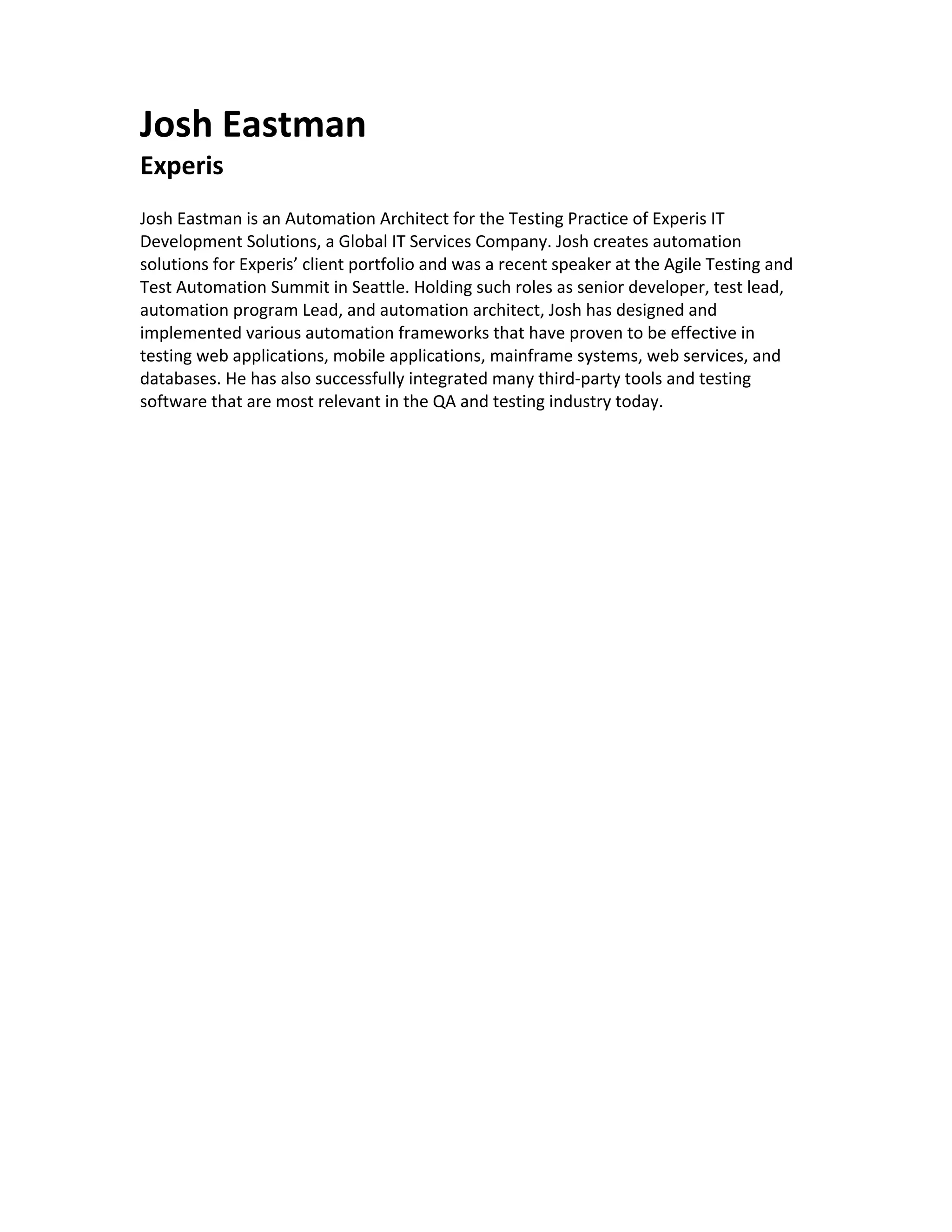 Josh Eastman Experis Josh Eastman is an Automation Architect for the Testing Practice of Experis IT Development Solutions, a Global IT Services Company. Josh creates automation solutions for Experis’ client portfolio and was a recent speaker at the Agile Testing and Test Automation Summit in Seattle. Holding such roles as senior developer, test lead, automation program Lead, and automation architect, Josh has designed and implemented various automation frameworks that have proven to be effective in testing web applications, mobile applications, mainframe systems, web services, and databases. He has also successfully integrated many third-party tools and testing software that are most relevant in the QA and testing industry today. 