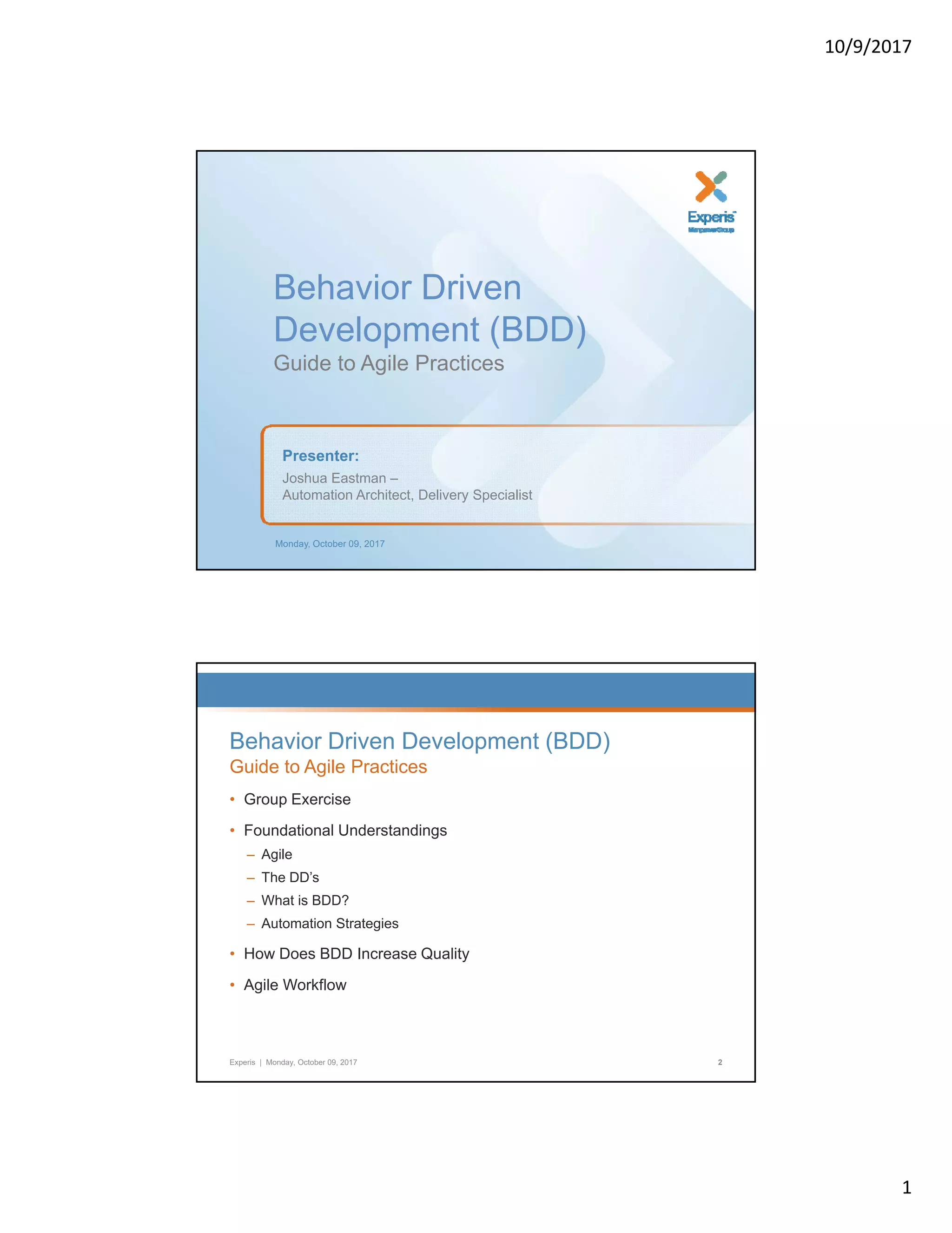 10/9/2017 1 Behavior DrivenBehavior Driven Development (BDD) Guide to Agile Practices Monday, October 09, 2017 Presenter: Joshua Eastman – Automation Architect, Delivery Specialist Behavior Driven Development (BDD) Guide to Agile Practices • Group ExerciseGroup Exercise • Foundational Understandings – Agile – The DD’s – What is BDD? – Automation Strategies Experis | Monday, October 09, 2017 2 • How Does BDD Increase Quality • Agile Workflow 
