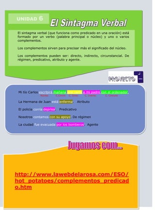 UNIDAD         6

El sintagma verbal (que funciona como predicado en una oración) está
formado por un verbo (palabra principal o núcleo) y uno o varios
complementos.

Los complementos sirven para precisar más el significado del núcleo.

Los complementos pueden ser: directo, indirecto, circunstancial. De
régimen, predicativo, atributo y agente.




 Mi tío Carlos escribirá mañana una carta a mi padre con el ordenador.
                Núcleo    C.Circns   C. Direc   C. Indirec   C. Cincuns

 La Hermana de Juan está enferma.           Atributo

 El policía corría deprisa.   Predicativo

 Nosotros contamos con su apoyo. De régimen

 La ciudad fue evacuada por los bomberos. Agente




http://www.lawebdelarosa.com/ESO/
hot_potatoes/complementos_predicad
o.htm
 