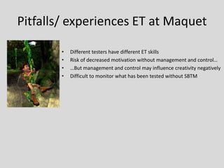 Pitfalls/ experiences ET at Maquet 
•Different testers have different ET skills 
•Risk of decreased motivation without management and control… 
•…But management and control may influence creativity negatively 
•Difficult to monitor what has been tested without SBTM  