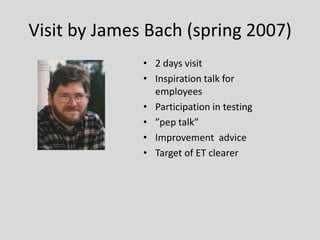 Visit by James Bach (spring 2007) 
•2 days visit 
•Inspiration talk for employees 
•Participation in testing 
•”pep talk” 
•Improvement advice 
•Target of ET clearer  