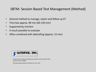 SBTM-Session Based Test Management (Method) 
•General method to manage, report and follow up ET 
•Time box approx. 90 min (60-120 min) 
•Supported by charters 
•A result possible to evaluate 
•Often combined with debriefing (approx. 15 min) Session-based testing is developed by Jonathan and James Bach (first presented in year 2000). See http://www.satisfice.com/sbtm for more info.  