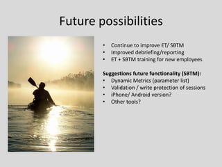 Future possibilities 
•Continue to improve ET/ SBTM 
•Improved debriefing/reporting 
•ET + SBTM training for new employees 
Suggestions future functionality (SBTM): 
•Dynamic Metrics (parameter list) 
•Validation / write protection of sessions 
•iPhone/ Android version? 
•Other tools?  