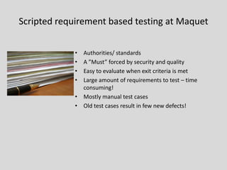 Scripted requirement based testing at Maquet 
•Authorities/ standards 
•A ”Must” forced by security and quality 
•Easy to evaluate when exit criteria is met 
•Large amount of requirements to test –time consuming! 
•Mostly manual test cases 
•Old test cases result in few new defects!  