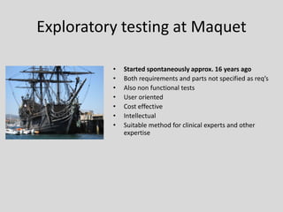 Exploratory testing at Maquet 
•Started spontaneously approx. 16 years ago 
•Both requirements and parts not specified as req’s 
•Also non functional tests 
•User oriented 
•Cost effective 
•Intellectual 
•Suitable method for clinical experts and other expertise  