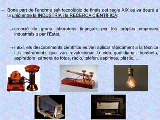 Bona part de l’enorme salt tecnològic de finals del segle XIX es va deure a
la unió entre la INDÚSTRIA i la RECERCA CIENTÍFICA:
creació de grans laboratoris finançats per les pròpies empreses
industrials o per l’Estat.
i així, els descobriments científics es van aplicar ràpidament a la tècnica
i a instruments que van revolucionar la vida quotidiana.: bombeta,
aspiradora, càmera de fotos, ràdio, telèfon, aspirines, plàstic,...
 