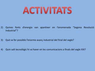 2) Quines fonts d’energia van aparèixer en l’anomenada “Segona Revolució
Industrial”?
3) Què va fer possible l’enorme avanç industrial del final del segle?
4) Quin salt tecnològic hi va haver en les comunicacions a finals del segle XIX?
 
