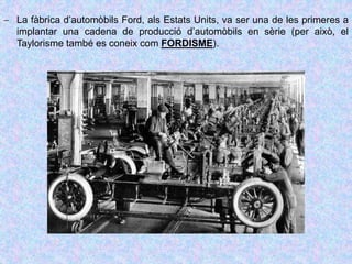  La fàbrica d’automòbils Ford, als Estats Units, va ser una de les primeres a
implantar una cadena de producció d’automòbils en sèrie (per això, el
Taylorisme també es coneix com FORDISME).
 
