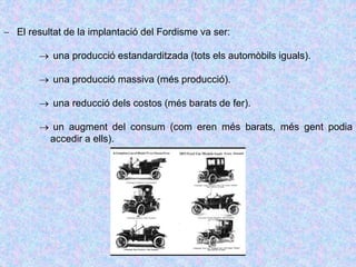  El resultat de la implantació del Fordisme va ser:
 una producció estandarditzada (tots els automòbils iguals).
 una producció massiva (més producció).
 una reducció dels costos (més barats de fer).
 un augment del consum (com eren més barats, més gent podia
accedir a ells).
 