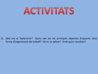5) Què era el Taylorisme? Quins van ser els principals objectius d’aquesta nova
forma d’organització del treball? On es va aplicar? Amb quins resultats?
 