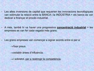 Les altes inversions de capital que requerien les innovacions tecnològiques
van estimular la relació entre la BANCA i la INDÚSTRIA = els bancs es van
dedicar a finançar el procés industrial.
 A més, també hi va haver una progressiva concentració industrial = les
empreses es van fer cada vegada més grans.
 Les grans empreses van començar a signar acords entre si per a:
fixar preus.
establir àrees d’influència.
i sobretot, per a restringir la competència.
 
