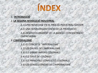 1. INTRODUCCIÓ
2. LA SEGONA REVOLUCIÓ INDUSTRIAL
2.1) UNA NOVA FASE EN EL PROCÉS INDUSTRIALITZADOR
2.2) UNA NOVA ORGANITZACIÓ DE LA PRODUCCIÓ
2.3) DESENVOLUPAMENT DE LA BANCA I CONCENTRACIÓ
EMPRESARIAL
3. L’IMPERIALISME
3.1) EL CONCEPTE “IMPERIALISME”
3.2) LES CAUSES DE L’IMPERIALISME
3.3) ELS GRANS IMPERIS COLONIALS
3.4) ELS TIPUS DE COLÒNIES
3.5) ELS PRINCIPALS CONFLICTES COLONIALS
3.6) LES CONSEQÜÈNCIES DE L’IMPERIALISME
 