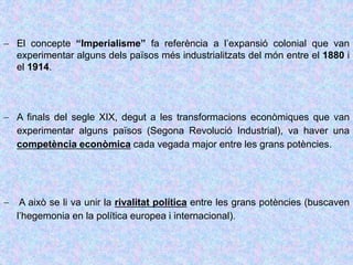  El concepte “Imperialisme” fa referència a l’expansió colonial que van
experimentar alguns dels països més industrialitzats del món entre el 1880 i
el 1914.
 A finals del segle XIX, degut a les transformacions econòmiques que van
experimentar alguns països (Segona Revolució Industrial), va haver una
competència econòmica cada vegada major entre les grans potències.
 A això se li va unir la rivalitat política entre les grans potències (buscaven
l’hegemonia en la política europea i internacional).
 