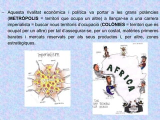  Aquesta rivalitat econòmica i política va portar a les grans potències
(METRÒPOLIS = territori que ocupa un altre) a llançar-se a una carrera
imperialista = buscar nous territoris d’ocupació (COLÒNIES = territori que és
ocupat per un altre) per tal d’assegurar-se, per un costat, matèries primeres
barates i mercats reservats per als seus productes i, per altre, zones
estratègiques.
 