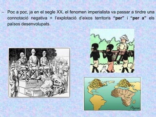  Poc a poc, ja en el segle XX, el fenomen imperialista va passar a tindre una
connotació negativa = l’explotació d’eixos territoris “per” i “per a” els
països desenvolupats.
 