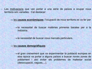  Les motivacions que van portar a una sèrie de països a ocupar nous
territoris són variades. Cal destacar:
 les causes econòmiques: l’ocupació de nous territoris es va fer per
la necessitat de buscar matèries primeres barates per a la
indústria.
la necessitat de buscar nous mercats particulars.
 les causes demogràfiques:
el gran creixement que va experimentar la població europea en
eixa època va portar a alguns països a buscar noves zones de
poblament i així evitar els problemes de malestar social
(desocupació, vagues,...).
 