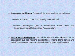  les causes polítiques: l’ocupació de nous territoris es va fer per
crear un imperi i obtenir un prestigi internacional.
motius estratègics (per a reservar-se zones amb una
importància estratègica militar i/o comercial).
 les causes ideològiques: per tal de justificar eixa expansió es va
considerar que les nacions occidentals i l’home blanc tenien una
missió civilitzadora que complir amb el món (concepció racista).
 