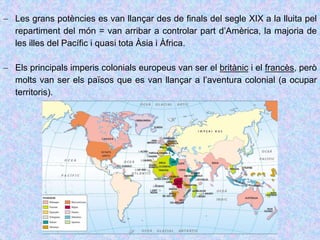  Les grans potències es van llançar des de finals del segle XIX a la lluita pel
repartiment del món = van arribar a controlar part d’Amèrica, la majoria de
les illes del Pacífic i quasi tota Àsia i Àfrica.
 Els principals imperis colonials europeus van ser el britànic i el francès, però
molts van ser els països que es van llançar a l’aventura colonial (a ocupar
territoris).
 