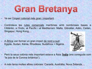  Va ser l’imperi colonial més gran i important.
 Controlava les rutes comercials marítimes amb nombroses bases a
l’Atlàntic, a l’Índic, al Pacífic i al Mediterrani: Malta, Gibraltar, Adén, Ceilan,
Singapur, Hong Kong,...
 A Àfrica van formar un gran imperi de nord a sud:
Egipte, Sudan, Kènia, Rhodèsia, Sudàfrica + Nigèria.
 Però la seua colònia més important estava a Àsia: Índia (era coneguda com
“la joia de la Corona britànica”).
 A més tenia moltes altres colònies: Canadà, Austràlia, Nova Zelanda,...
 