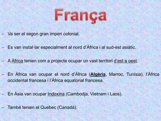  Va ser el segon gran imperi colonial.
 Es van instal·lar especialment al nord d’Àfrica i al sud-est asiàtic.
 A Àfrica tenien com a projecte ocupar un vast territori d’est a oest.
 En Àfrica van ocupar el nord d’Àfrica (Algèria, Marroc, Tunísia), l’Àfrica
occidental francesa i l’Àfrica equatorial francesa.
 En Àsia van ocupar Indoxina (Cambodja, Vietnam i Laos).
 També tenien el Quebec (Canadà).
 