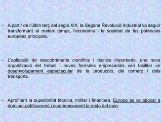  A partir de l’últim terç del segle XIX, la Segona Revolució Industrial va seguir
transformant al mateix temps, l’economia i la societat de les potències
europees principals.
 L’aplicació de descobriments científics i tècnics importants, una nova
organització del treball i noves fórmules empresarials van facilitar un
desenvolupament espectacular de la producció, del comerç i dels
transports.
 Aprofitant la superioritat tècnica, militar i financera, Europa es va abocar a
dominar políticament i econòmicament la resta del món.
 