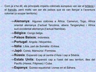  Com ja s’ha dit, els principals imperis colonials europeus van ser el britànic i
el francès, però molts van ser els països que es van llançar a l’aventura
colonial (a ocupar territoris):
Alemanya: Algunes colònies a Àfrica: Camerun, Togo, Àfrica
oriental alemanya (l’actual Tanzània, abans Tanganyika) i Àfrica
sud-occidental alemanya (l’actual Namíbia).
Bèlgica: Congo belga.
Països Baixos: Indonèsia.
Portugal: Angola i Moçambic.
Itàlia: Líbia, part de Somàlia i Eritrea.
Japó: Corea, Manxúria i Formosa.
Rússia: Expansió cap al centre d’Àsia i cap a Sibèria.
Estats Units: Expansió cap a l’oest del seu territori, illes del
Pacífic (Hawai, Filipines) i Cuba.
Espanya: Guinea equatorial i zones en el Sàhara.
 