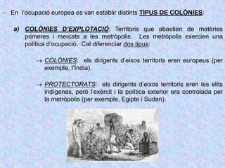 En l’ocupació europea es van establir distints TIPUS DE COLÒNIES:
a) COLÒNIES D’EXPLOTACIÓ: Territoris que abastien de matèries
primeres i mercats a les metròpolis. Les metròpolis exercien una
política d’ocupació. Cal diferenciar dos tipus:
 COLÒNIES: els dirigents d’eixos territoris eren europeus (per
exemple, l’Índia).
 PROTECTORATS: els dirigents d’eixos territoris eren les elits
indígenes, però l’exèrcit i la política exterior era controlada per
la metròpolis (per exemple, Egipte i Sudan).
 