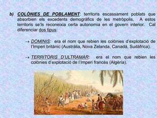 b) COLÒNIES DE POBLAMENT: territoris escassament poblats que
absorbien els excedents demogràfics de les metròpolis. A estos
territoris se’ls reconeixia certa autonomia en el govern interior. Cal
diferenciar dos tipus:
 DOMINIS: era el nom que rebien les colònies d’explotació de
l’Imperi britànic (Austràlia, Nova Zelanda, Canadà, Sudàfrica).
 TERRITORIS D’ULTRAMAR: era el nom que rebien les
colònies d’explotació de l’Imperi francès (Algèria).
 