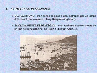 c) ALTRES TIPUS DE COLÒNIES:
 CONCESSIONS: eren zones cedides a una metròpoli per un temps
determinat (per exemple, Hong Kong als anglesos).
 ENCLAVAMENTS ESTRATÈGICS: eren territoris xicotets situats en
un lloc estratègic (Canal de Suez, Gibraltar, Adén,...).
 