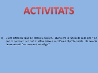 8) Quins diferents tipus de colònies existien? Quina era la funció de cada una? En
què es pareixien i en què es diferenciaven la colònia i el protectorat? I la colònia
de concessió i l’enclavament estratègic?
 