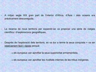  A mitjan segle XIX gran part de l’interior d’Àfrica, d’Àsia i dels oceans era
pràcticament desconeguda.
 La recerca de nous territoris per expandir-se va propiciar una sèrie de viatges
científics i d’exploracions geogràfiques.
 Després de l’exploració dels territoris, es va dur a terme la seua conquista = va ser
relativament fàcil i ràpida perquè:
 els europeus van aprofitar la seua superioritat armamentista.
 els europeus van aprofitar les rivalitats internes de les tribus indígenes.
 
