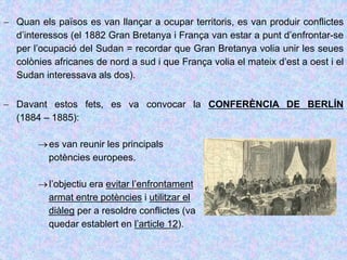  Quan els països es van llançar a ocupar territoris, es van produir conflictes
d’interessos (el 1882 Gran Bretanya i França van estar a punt d’enfrontar-se
per l’ocupació del Sudan = recordar que Gran Bretanya volia unir les seues
colònies africanes de nord a sud i que França volia el mateix d’est a oest i el
Sudan interessava als dos).
 Davant estos fets, es va convocar la CONFERÈNCIA DE BERLÍN
(1884 – 1885):
es van reunir les principals
potències europees.
l’objectiu era evitar l’enfrontament
armat entre potències i utilitzar el
diàleg per a resoldre conflictes (va
quedar establert en l’article 12).
 