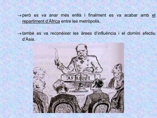 però es va anar més enllà i finalment es va acabar amb el
repartiment d’Àfrica entre les metròpolis.
també es va reconèixer les àrees d’influència i el domini efectiu
d’Àsia.
 