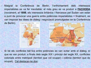  Malgrat la Conferència de Berlin, l’enfrontament dels interessos
imperialistes es va fer inevitable: el més greu es va produir a FACHODA
(novament, el 1898, els interessos britànics i francesos pel Sudan van estar
a punt de provocar una guerra entre potències imperialistes = finalment, es
van imposar les idees de diàleg i negociació promulgades en la Conferència
de Berlin).
 Si bé els conflictes bèl·lics entre potències es van evitar amb el diàleg, sí
que es van produir, a finals dels segle XIX i principi del segle XX, conflictes
colonials entre metròpoli (territori que vol ocupar) i colònia (territori que és
ocupat). Cal destacar-ne dos:
 