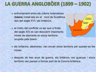  enfrontament entre els colons holandesos
(bòers) instal·lats en el nord de Sudàfrica
des del segle XVI i els britànics.
 el motiu del conflicte va ser que a finals
del segle XIX es van descobrir importants
mines de diamants en eixos territoris
ocupats pels bòers.
 els britànics, aleshores, van envair eixos territoris per quedar-se les
mines.
 després de tres anys de guerra, els britànics van guanyar i eixos
territoris van passar a formar part de la Corona britànica.
 