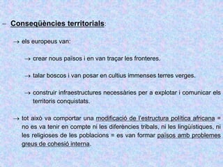  Conseqüències territorials:
 els europeus van:
 crear nous països i en van traçar les fronteres.
 talar boscos i van posar en cultius immenses terres verges.
 construir infraestructures necessàries per a explotar i comunicar els
territoris conquistats.
 tot això va comportar una modificació de l’estructura política africana =
no es va tenir en compte ni les diferències tribals, ni les lingüístiques, ni
les religioses de les poblacions = es van formar països amb problemes
greus de cohesió interna.
 
