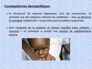  Conseqüències demogràfiques:
 la introducció de mesures higièniques, com les vacunacions, va
permetre que els indígenes reduïren les epidèmies = això va disminuir
la mortalitat notablement i va permetre que la població augmentés.
 però l’augment de la població va trencar l’equilibri entre població i
recursos = va començar a produir una situació de subalimentació
crònica.
 