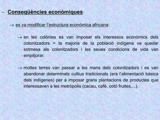 Conseqüències econòmiques:
 es va modificar l’estructura econòmica africana:
 en les colònies es van imposar els interessos econòmics dels
colonitzadors = la majoria de la població indígena va quedar
sotmesa als colonitzadors i les seues condicions de vida van
empitjorar.
 moltes terres van passar a les mans dels colonitzadors i es van
abandonar determinats cultius tradicionals (era l’alimentació bàsica
dels indígenes) per a imposar grans plantacions de productes que
interessaven a les metròpolis (cacau, cafè, cotó fruites,...).
 