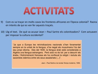 9) Com es va traçar en molts casos les fronteres africanes en l’època colonial? Raona
en interès de qui es van fer aquests traçats.
10) Llig el text. De què va acusar Jean – Paul Sartre els colonitzadors? Com actuaven
per imposar la cultura occidental?
“Ja que a Europa les reivindicacions nacionals s’han fonamentat
sempre en la unitat de la llengua, s’ha negat als musulmans l’ús del
seu propi idioma. Des del 1830, la llengua àrab està considerada a
Algèria una llengua estrangera. Però això no és tot: per a desunir els
àrabs, l’Administració francesa els ha confiscat la religió i recluta els
sacerdots islàmics entre els seus assalariats (...)”.
Jean – Paul Sartre a la revista Temps moderns, 1956.
 