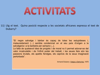 11) Llig el text. Quina posició respecte a les societats africanes expressa el text de
Dubarry?
“El negre salvatge i bàrbar és capaç de totes les estupideses i,
malauradament (...) sembla condemnat en el seu país d’origen a la
salvatgeria i a la barbàrie per sempre (...).
La falta de qualsevol idea de progrés i de moral no li permet adonar-se del
valor incalculable i de l’infinit poder del treball, i les seues lleis són les
passions brutals, els apetits ferotges, els capricis de la seua imaginació
pertorbada”.
Armand Dubarry: Viatge a Dahomey, 1879
 