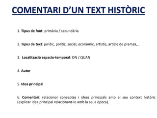 1. Tipus de font: primària / secundària
2. Tipus de text: jurídic, polític, social, econòmic, artístic, article de premsa,…
3. Localització espacio-temporal: ON / QUAN
4. Autor
5. Idea principal
6. Comentari: relacionar conceptes i idees principals amb el seu context històric
(explicar idea principal relacionant-lo amb la seua època).
 